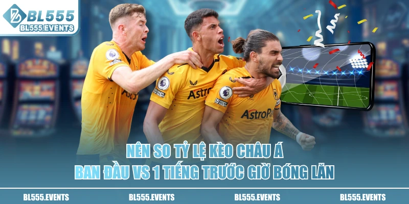 Nên so tỷ lệ kèo Châu Á ban đầu vs 1 tiếng trước giờ bóng lăn